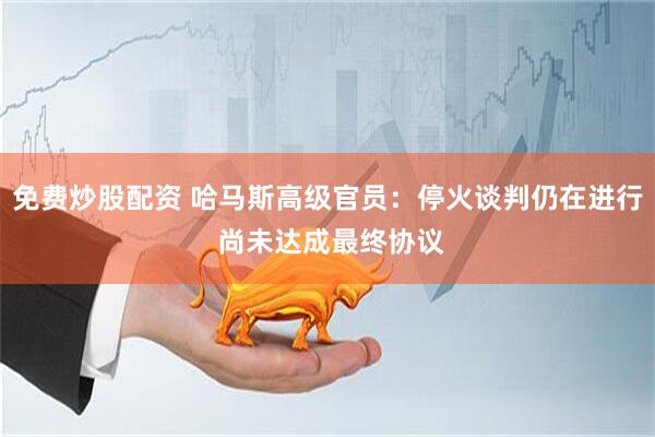 免费炒股配资 哈马斯高级官员：停火谈判仍在进行 尚未达成最终协议