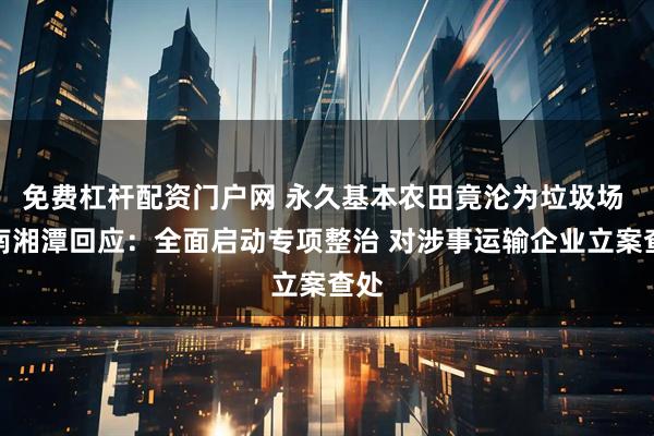免费杠杆配资门户网 永久基本农田竟沦为垃圾场 湖南湘潭回应：全面启动专项整治 对涉事运输企业立案查处