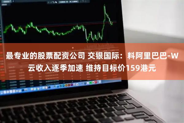 最专业的股票配资公司 交银国际：料阿里巴巴-W云收入逐季加速 维持目标价159港元