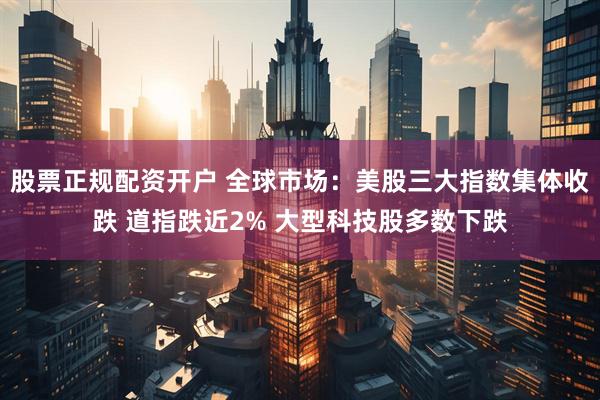 股票正规配资开户 全球市场：美股三大指数集体收跌 道指跌近2% 大型科技股多数下跌
