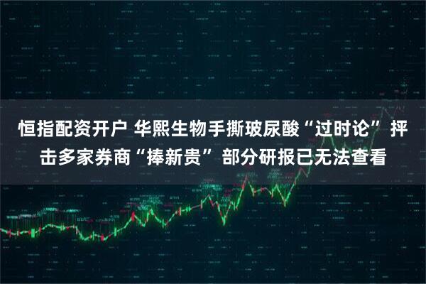 恒指配资开户 华熙生物手撕玻尿酸“过时论” 抨击多家券商“捧新贵” 部分研报已无法查看