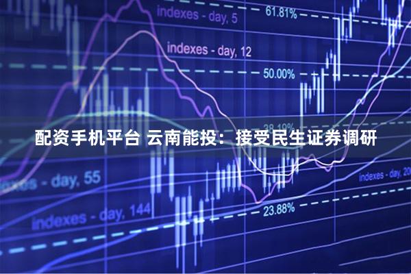 配资手机平台 云南能投：接受民生证券调研