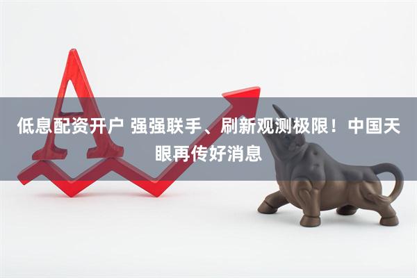 低息配资开户 强强联手、刷新观测极限！中国天眼再传好消息