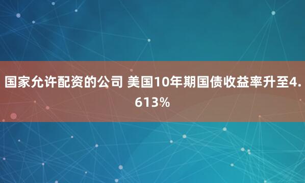 国家允许配资的公司 美国10年期国债收益率升至4.613%