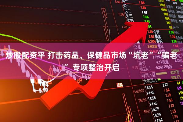 炒股配资平 打击药品、保健品市场“坑老”“骗老” 专项整治开启