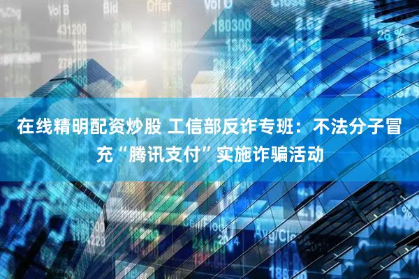 在线精明配资炒股 工信部反诈专班：不法分子冒充“腾讯支付”实施诈骗活动
