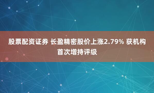 股票配资证券 长盈精密股价上涨2.79% 获机构首次增持评级