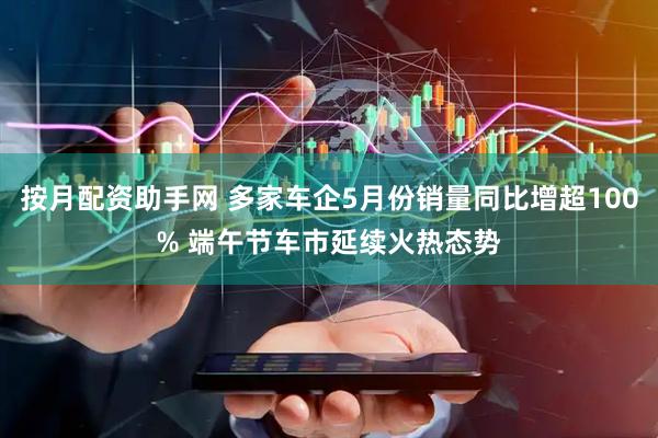 按月配资助手网 多家车企5月份销量同比增超100% 端午节车市延续火热态势