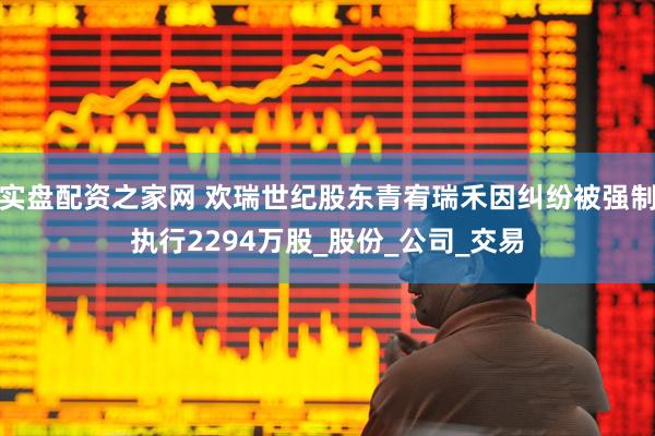 实盘配资之家网 欢瑞世纪股东青宥瑞禾因纠纷被强制执行2294万股_股份_公司_交易