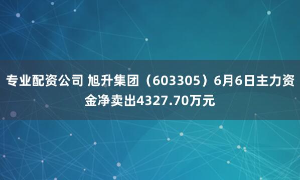 专业配资公司 旭升集团（603305）6月6日主力资金净卖出4327.70万元
