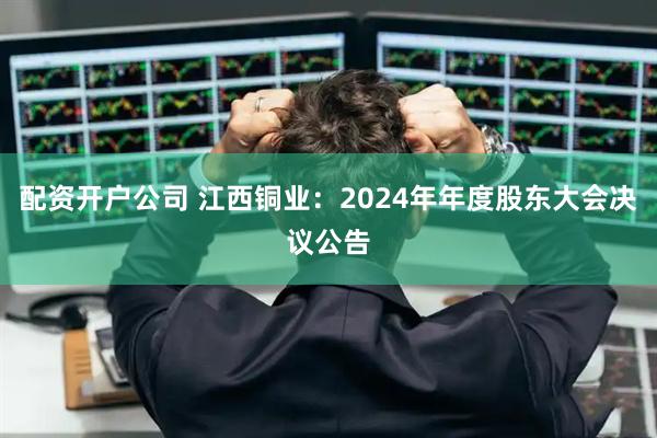 配资开户公司 江西铜业：2024年年度股东大会决议公告
