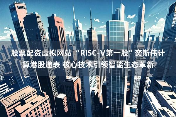 股票配资虚拟网站 “RISC-V第一股”奕斯伟计算港股递表 核心技术引领智能生态革新