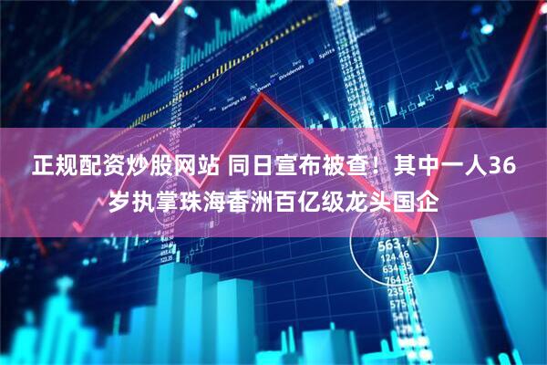 正规配资炒股网站 同日宣布被查！其中一人36岁执掌珠海香洲百亿级龙头国企