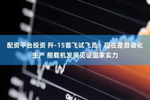 配资平台投资 歼-15首飞试飞员：现在是自动化生产 舰载机发展见证国家实力