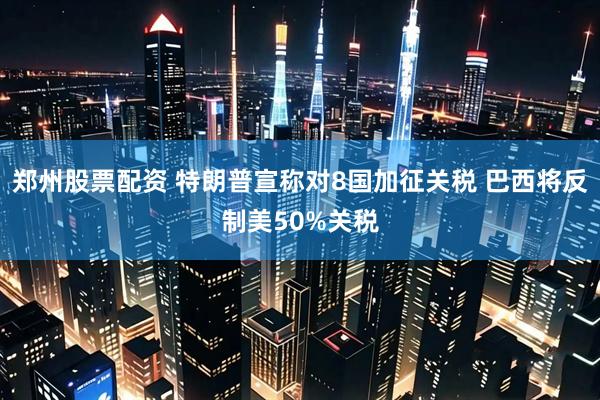 郑州股票配资 特朗普宣称对8国加征关税 巴西将反制美50%关税
