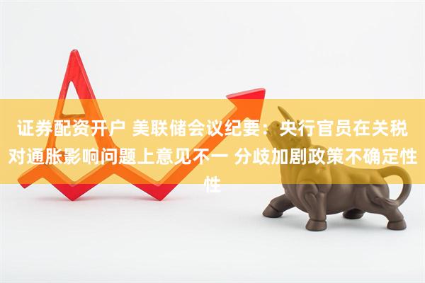 证券配资开户 美联储会议纪要：央行官员在关税对通胀影响问题上意见不一 分歧加剧政策不确定性