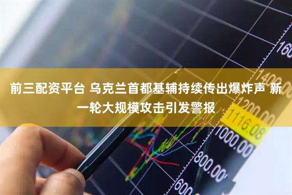 前三配资平台 乌克兰首都基辅持续传出爆炸声 新一轮大规模攻击引发警报