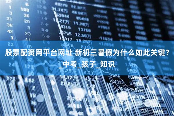 股票配资网平台网址 新初三暑假为什么如此关键？_中考_孩子_知识