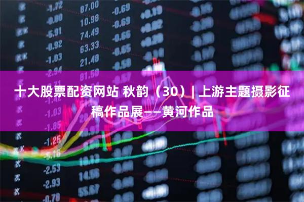 十大股票配资网站 秋韵（30）| 上游主题摄影征稿作品展——黄河作品